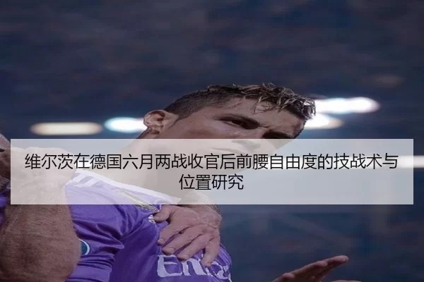 维尔茨在德国六月两战收官后前腰自由度的技战术与位置研究