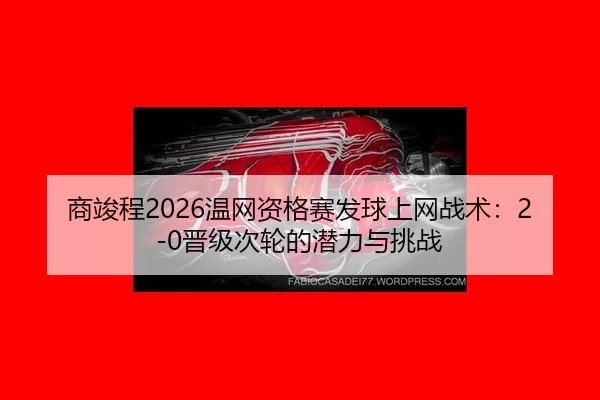 商竣程2026温网资格赛发球上网战术：2-0晋级次轮的潜力与挑战