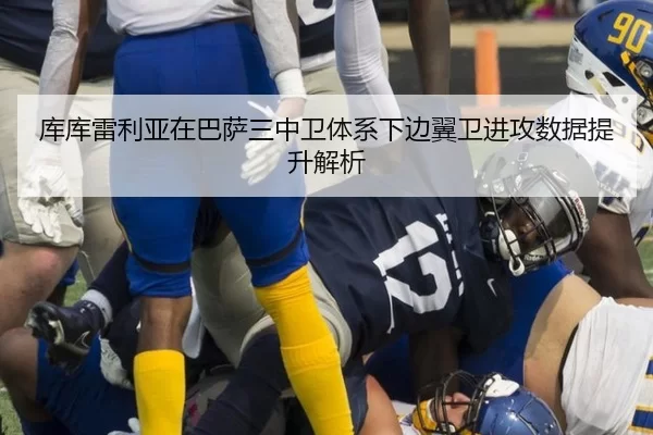 库库雷利亚在巴萨三中卫体系下边翼卫进攻数据提升解析